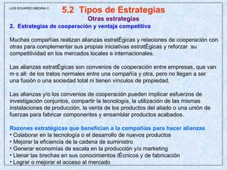 5.2  Tipos de Estrategias Otras estrategias 2.  Estrategias de cooperación y ventaja competitiva Muchas compañías realizan alianzas estratégicas y relaciones de cooperación con otras para complementar sus propias iniciativas estratégicas y reforzar  su competitividad en los mercados locales e internacionales. Las alianzas estratégicas son convenios de cooperación entre empresas, que van más allá de los tratos normales entre una compañía y otra, pero no llegan a ser  una fusión o una sociedad total ni tienen vínculos de propiedad.  Las alianzas y/o los convenios de cooperación pueden implicar esfuerzos de investigación conjuntos, compartir la tecnología, la utilización de las mismas instalaciones de producción, la venta de los productos del aliado o una unión de fuerzas para fabricar componentes y ensamblar productos acabados. Razones estratégicas que benefician a la compañías para hacer alianzas Colaborar en la tecnología o el desarrollo de nuevos productos Mejorar la eficiencia de la cadena de suministro Generar economías de escala en la producción y/o marketing Llenar las brechas en sus conocimientos técnicos y de fabricación Lograr o mejorar el acceso al mercado  LUIS EDUARDO MEDINA C. 