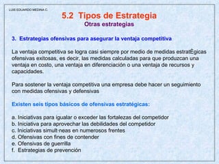 5.2  Tipos de Estrategia Otras estrategias 3.  Estrategias ofensivas para asegurar la ventaja competitiva La ventaja competitiva se logra casi siempre por medio de medidas estratégicas ofensivas exitosas, es decir, las medidas calculadas para que produzcan una ventaja en costo, una ventaja en diferenciación o una ventaja de recursos y capacidades. Para sostener la ventaja competitiva una empresa debe hacer un seguimiento  con medidas ofensivas y defensivas Existen seis tipos básicos de ofensivas estratégicas: a. Iniciativas para igualar o exceder las fortalezas del competidor b. Iniciativa para aprovechar las debilidades del competidor c. Iniciativas simultáneas en numerosos frentes d. Ofensivas con fines de contender e. Ofensivas de guerrilla f.  Estrategias de prevención  LUIS EDUARDO MEDINA C. 