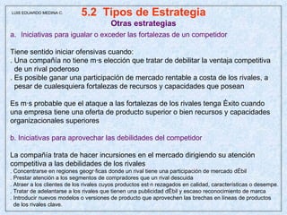 5.2  Tipos de Estrategia Otras estrategias Iniciativas para igualar o exceder las fortalezas de un competidor Tiene sentido iniciar ofensivas cuando: . Una compañía no tiene más elección que tratar de debilitar la ventaja competitiva de un rival poderoso . Es posible ganar una participación de mercado rentable a costa de los rivales, a pesar de cualesquiera fortalezas de recursos y capacidades que posean Es más probable que el ataque a las fortalezas de los rivales tenga éxito cuando una empresa tiene una oferta de producto superior o bien recursos y capacidades organizacionales superiores  b. Iniciativas para aprovechar las debilidades del competidor La compañía trata de hacer incursiones en el mercado dirigiendo su atención  competitiva a las debilidades de los rivales . Concentrarse en regiones geográficas donde un rival tiene una participación de mercado débil . Prestar atención a los segmentos de compradores que un rival descuida . Atraer a los clientes de los rivales cuyos productos están rezagados en calidad, características o desempe. . Tratar de adelantarse a los rivales que tienen una publicidad débil y escaso reconocimiento de marca . Introducir nuevos modelos o versiones de producto que aprovechen las brechas en líneas de productos de los rivales clave. LUIS EDUARDO MEDINA C. 