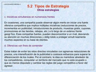 5.2  Tipos de Estrategia Otras estrategias c. Iniciativas simultaneas en numerosos frentes En ocasiones, una compañía puede observar algún merito en iniciar una fuerte ofensiva competitiva que implica múltiples iniciativas (reducciones de precios, incrementos en publicidad, introducciones de producto, muestras gratis, cupones, promociones en las tiendas, rebajas, etc.) a lo largo de un extenso frente  geográfico. Esas compañas fuertes, pueden desconcentrar a un rival, desviando  su atención en muchas direcciones y obligándolo a proteger simultáneamente  muchos aspectos en su base de clientes. d. Ofensivas con fines de contender Estas tratan de evitar los retos directos vinculados con agresivas reducciones de precios, una intensificación de la publicidad o costosos esfuerzos para superar la diferenciación de los rivales. Por el contrario, la idea es maniobrar alrededor de los competidores, conquistar un territorio del mercado que no esta ocupado o que es menos disputado y cambiar las reglas del juego competitivo a favor del agresor.  LUIS EDUARDO MEDINA C. 