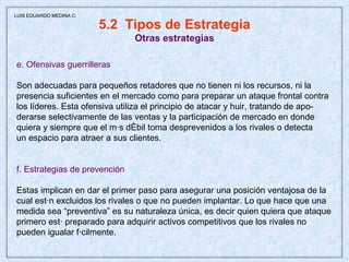 5.2  Tipos de Estrategia Otras estrategias e. Ofensivas guerrilleras Son adecuadas para pequeños retadores que no tienen ni los recursos, ni la  presencia suficientes en el mercado como para preparar un ataque frontal contra los líderes. Esta ofensiva utiliza el principio de atacar y huir, tratando de apo- derarse selectivamente de las ventas y la participación de mercado en donde quiera y siempre que el más débil toma desprevenidos a los rivales o detecta un espacio para atraer a sus clientes. f. Estrategias de prevención Estas implican en dar el primer paso para asegurar una posición ventajosa de la cual están excluidos los rivales o que no pueden implantar. Lo que hace que una medida sea “preventiva” es su naturaleza única, es decir quien quiera que ataque primero está preparado para adquirir activos competitivos que los rivales no pueden igualar fácilmente. LUIS EDUARDO MEDINA C. 