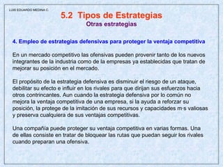 5.2  Tipos de Estrategias Otras estrategias 4. Empleo de estrategias defensivas para proteger la ventaja competitiva En un mercado competitivo las ofensivas pueden provenir tanto de los nuevos integrantes de la industria como de la empresas ya establecidas que tratan de mejorar su posición en el mercado.  El propósito de la estrategia defensiva es disminuir el riesgo de un ataque,  debilitar su efecto e influir en los rivales para que dirijan sus esfuerzos hacia  otros contrincantes. Aun cuando la estrategia defensiva por lo común no  mejora la ventaja competitiva de una empresa, si la ayuda a reforzar su  posición, la protege de la imitación de sus recursos y capacidades más valiosas  y preserva cualquiera de sus ventajas competitivas. Una compañía puede proteger su ventaja competitiva en varias formas. Una  de ellas consiste en tratar de bloquear las rutas que puedan seguir los rivales  cuando preparan una ofensiva.  LUIS EDUARDO MEDINA C. 