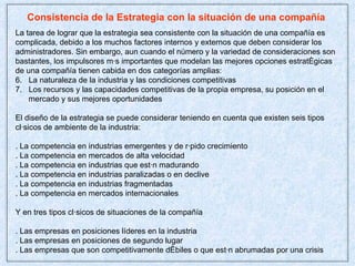 Consistencia de la Estrategia con la situación de una compañía  La tarea de lograr que la estrategia sea consistente con la situación de una compañía es  complicada, debido a los muchos factores internos y externos que deben considerar los administradores. Sin embargo, aun cuando el número y la variedad de consideraciones son bastantes, los impulsores más importantes que modelan las mejores opciones estratégicas de una compañía tienen cabida en dos categorías amplias: La naturaleza de la industria y las condiciones competitivas Los recursos y las capacidades competitivas de la propia empresa, su posición en el mercado y sus mejores oportunidades El diseño de la estrategia se puede considerar teniendo en cuenta que existen seis tipos clásicos de ambiente de la industria: . La competencia en industrias emergentes y de rápido crecimiento . La competencia en mercados de alta velocidad . La competencia en industrias que están madurando . La competencia en industrias paralizadas o en declive . La competencia en industrias fragmentadas . La competencia en mercados internacionales Y en tres tipos clásicos de situaciones de la compañía . Las empresas en posiciones líderes en la industria . Las empresas en posiciones de segundo lugar . Las empresas que son competitivamente débiles o que están abrumadas por una crisis  