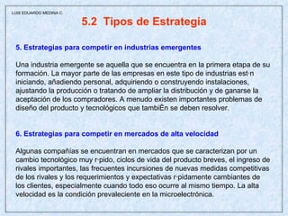 5.2  Tipos de Estrategia 5. Estrategias para competir en industrias emergentes Una industria emergente se aquella que se encuentra en la primera etapa de su formación. La mayor parte de las empresas en este tipo de industrias están iniciando, añadiendo personal, adquiriendo o construyendo instalaciones, ajustando la producción o tratando de ampliar la distribución y de ganarse la aceptación de los compradores. A menudo existen importantes problemas de diseño del producto y tecnológicos que también se deben resolver. 6. Estrategias para competir en mercados de alta velocidad Algunas compañías se encuentran en mercados que se caracterizan por un  cambio tecnológico muy rápido, ciclos de vida del producto breves, el ingreso de rivales importantes, las frecuentes incursiones de nuevas medidas competitivas de los rivales y los requerimientos y expectativas rápidamente cambiantes de los clientes, especialmente cuando todo eso ocurre al mismo tiempo. La alta velocidad es la condición prevaleciente en la microelectrónica. LUIS EDUARDO MEDINA C. 