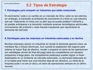 5.2  Tipos de Estrategia 7. Estrategias para competir en industrias que están madurando El crecimiento rápido o un cambio en un mercado de ritmo rápido no son eternos. sin embargo, la transición al ambiente de crecimiento más lento en una industria que está madurando no inicia con un plan que se pueda predecir fácilmente y es posible anticiparse a la transición mediante avances tecnológicos adicionales, innovaciones del producto u otras fuerzas impulsoras que rejuvenecen la demanda del mercado 8. Estrategias para las empresas en industrias estancadas o en declive Muchas empresas operan en industrias en donde la demanda apenas crece, se mantiene fija o incluso disminuye. Aun cuando la explotación del negocio para obtener el mayor flujo de efectivo, vender o preparar el cierre de las operaciones son estrategias obvias de final del juego para los competidores con escasos prospectos a largo plazo, los competidores poderosos pueden lograr un buen desempeño en un ambiente de mercado estancado. La demanda estancada en sí no basta para hacer que una industria deje de ser atractiva. La venta de la empresa pude o no ser práctica y el cierre de operaciones siempre es un último recurso.  LUIS EDUARDO MEDINA C. 