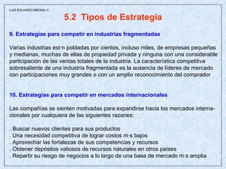 5.2  Tipos de Estrategia 9. Estrategias para competir en industrias fragmentadas Varias industrias están pobladas por cientos, incluso miles, de empresas pequeñas y medianas, muchas de ellas de propiedad privada y ninguna con una considerable participación de las ventas totales de la industria. La característica competitiva sobresaliente de una industria fragmentada es la ausencia de líderes de mercado con participaciones muy grandes o con un amplio reconocimiento del comprador 10. Estrategias para competir en mercados internacionales Las compañías se sienten motivadas para expandirse hacia los mercados interna- cionales por cualquiera de las siguientes razones: . Buscar nuevos clientes para sus productos . Una necesidad competitiva de lograr costos más bajos . Aprovechar las fortalezas de sus competencias y recursos . Obtener depósitos valiosos de recursos naturales en otros países . Repartir su riesgo de negocios a lo largo de una base de mercado más amplia  LUIS EDUARDO MEDINA C. 