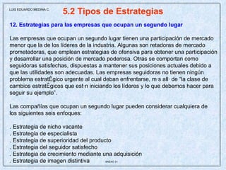 5.2 Tipos de Estrategias 12. Estrategias para las empresas que ocupan un segundo lugar Las empresas que ocupan un segundo lugar tienen una participación de mercado menor que la de los líderes de la industria. Algunas son retadoras de mercado prometedoras, que emplean estrategias de ofensiva para obtener una participación y desarrollar una posición de mercado poderosa. Otras se comportan como seguidoras satisfechas, dispuestas a mantener sus posiciones actuales debido a que las utilidades son adecuadas. Las empresas seguidoras no tienen ningún problema estratégico urgente al cual deban enfrentarse, más allá de “la clase de cambios estratégicos que están iniciando los líderes y lo que debemos hacer para seguir su ejemplo”. Las compañías que ocupan un segundo lugar pueden considerar cualquiera de los siguientes seis enfoques: . Estrategia de nicho vacante . Estrategia de especialista . Estrategia de superioridad del producto . Estrategia del seguidor satisfecho . Estrategia de crecimiento mediante una adquisición . Estrategia de imagen distintiva  ANEXO 31   LUIS EDUARDO MEDINA C. 