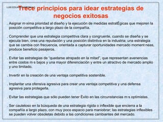Trece principios para idear estrategias de negocios exitosas . Asignar máxima prioridad al diseño y la ejecución de medidas estratégicas que mejoren la posición competitiva a largo plazo de la compañía. . Comprender que una estrategia competitiva clara y congruente, cuando se diseña y se ejecuta bien, crea una reputación y una posición distintiva en la industria; una estrategia que se cambia con frecuencia, orientada a capturar oportunidades mercado momentáneas, produce beneficio pasajeros. . Evitar las estrategias de “quedarse atrapado en la mitad”, que representan avenencias  entre costos más bajos y una mayor diferenciación y entre un atractivo de mercado amplio y uno limitado. . Invertir en la creación de una ventaja competitiva sostenible. . Implantar una ofensiva agresiva para crear una ventaja competitiva y una defensa  agresiva para protegerla. . Evitar las estrategias que sólo pueden tener éxito en las circunstancias más optimistas. . Ser cauteloso en la búsqueda de una estrategia rígida o inflexible que encierra a la compañía a largo plazo, con muy poco espacio para maniobrar; las estrategias inflexibles se pueden volver obsoletas debido a las condiciones cambiantes del mercado. LUIS EDUARDO MEDINA C. 