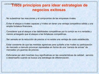 Trece principios para idear estrategias de negocios exitosas  . No subestimar las reacciones y el compromiso de las empresas rivales. . Evitar el ataque a rivales capaces y hábiles sin tener una ventaja competitiva sólida y una amplia fortaleza financiera. . Considerar que el ataque a las debilidades competitivas por lo común es más rentable y menos arriesgado que el ataque a las fortalezas competitivas. . Ser sensato en la reducción de precios si no existe una ventaja de costo establecida. . Estar consiente de que las medidas agresivas para quitarle a los rivales su participación de mercado a menudo provocan represalias en forma de una “carrera de armas” de  mercadeo y/o guerras de precios. . Esforzarse por abrir brechas muy significativas en las características de calidad , servicio o desempeño cuando se busca una estrategia de diferenciación. LUIS EDUARDO MEDINA C. 