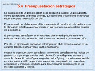 5.4  Presupuestación estratégica  La elaboración de un plan de acción debe conducir a elaborar un presupuesto, dentro del horizonte de tiempo definido, que identifique y cuantifique los recursos necesarios para la ejecución del plan. El presupuesto se elabora para el tiempo establecido en el horizonte de tiempo de la planeación estratégica e incorporarlo en las vigencias presupuestales anuales de la compañía. El presupuesto estratégico, es el verdadero plan estratégico, de nada vale elaborar planes, sino se cuenta con los recursos necesarios para su ejecución. Por ello, un ejercicio de planeación estratégica sin el de presupuestación es un esfuerzo teórico, muchas veces, inútil e innecesario. Integrar la presupuestación estratégica, la monitoria estratégica y los índices de gestión como partes gerenciales de la planeación estratégica es avanzar y volver la planeación estratégica  en gestión estratégica y, por lo tanto convertirla en una manera y estilo de gerenciar la empresa, asegurando así una cultura anticipatorio y proactiva, condición para desempeñarse exitosamente en los mercados actuales y futuros.  LUIS EDUARDO MEDINA C. 
