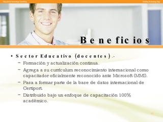 Beneficios Sector Educativo (docentes)  .-  Formación y actualización continua. Agrega a su currículum reconocimiento internacional como capacitador oficialmente reconocido ante Microsoft (MMI). Pasa a formar parte de la base de datos internacional de Certiport. Distribuido bajo un enfoque de capacitación 100% académico. 