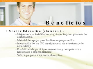 Beneficios Sector Educativo (alumnos)  .- Mejorarán sus habilidades cognitivas bajo un proceso de certificación. Material de apoyo para facilitar su preparación. Integración de las TIC en el proceso de enseñanza y de aprendizaje. Posibilidad de participar en eventos y competencias nacionales e internacionales Valor agregado a su curriculum vitae. 