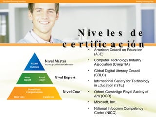 Niveles de certificación American Council on Education (ACE) Computer Technology Industry Association (CompTIA) Global Digital Literacy Council (GDLC) International Society for Technology in Education (ISTE) Oxford Cambridge Royal Society of Arts (OCR) Microsoft, Inc. National Infocomm Competency Centre (NICC)   