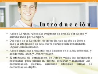 Introducción Adobe Certified Associate Programs es  creada por Adobe y administrada por Certiport.  Después de la fusión de Macromedia con Adobe se llevó a cabo la integración de una nueva certificación denominada Digital  Communication. Adobe lanza sus productos más exitosos en el área comercial y académica Flash y DreamWeaver.  El programa de certificación de Adobe valida las habilidades necesarias para planificar, diseñar, construir y mantener una comunicación efectiva, utilizando diferentes formas de comunicación digital. 