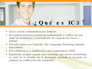 ¿Qué es IC3? IC3 es creada y administrada por Certiport.  Es el primer programa mundial de entrenamiento y certificación que valida las habilidades y conocimientos de computación básica e Internet. IC3 está avalado por CompTIA  (The Computing Technology Industry Association). ETC LATAM tiene su distribución a nivel Latinoamérica (PSP). Representa un firme soporte para aspirantes que deseen incrementar su nivel en el dominio de la tecnología mediante la incursión en patrones de certificación más avanzados. 