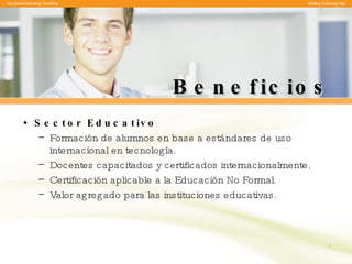 Beneficios Sector Educativo Formación de alumnos en base a estándares de uso internacional en tecnología. Docentes capacitados y certificados internacionalmente. Certificación aplicable a la Educación No Formal. Valor agregado para las instituciones educativas. 