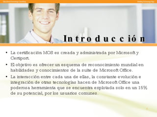 Introducción La certificación MOS es creada y administrada por Microsoft y Certiport.  El objetivo es ofrecer un esquema de reconocimiento mundial en habilidades y conocimientos de la suite de Microsoft Office. La interacción entre cada una de ellas, la constante evolución e integración de otras tecnologías hacen de Microsoft Office una poderosa herramienta que se encuentra explotada solo en un 15% de su potencial, por los usuarios comunes.  