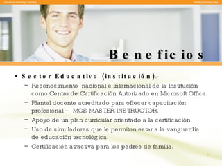 Beneficios Sector Educativo (institución) .-  Reconocimiento  nacional e internacional de la Institución como Centro de Certificación Autorizado en Microsoft Office. Plantel docente acreditado para ofrecer capacitación profesional – MOS MASTER INSTRUCTOR. Apoyo de un plan curricular orientado a la certificación. Uso de simuladores que le permiten estar a la vanguardia de educación tecnológica. Certificación atractiva para los padres de familia. 