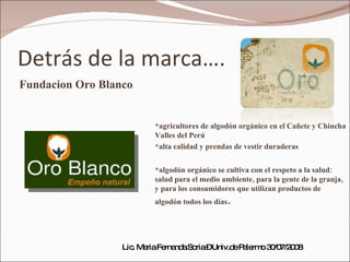 Detrás de la marca…. Fundacion Oro Blanco agricultores de algodón orgánico en el Cañete y Chincha Valles del Perú alta calidad y prendas de vestir duraderas algodón orgánico se cultiva con el respeto a la salud: salud para el medio ambiente, para la gente de la granja, y para los consumidores que utilizan productos de algodón todos los días .  Lic. Maria Fernanda Soria – Univ.de Palermo 30/07/2008 