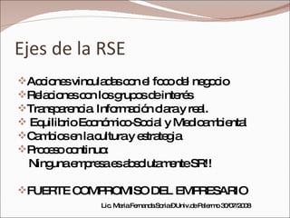 Ejes de la RSE Acciones vinculadas con el foco del negocio Relaciones con los grupos de interés Transparencia. Información clara y real. Equilibrio Económico-Social y Medioambiental Cambios en la cultura y estrategia Proceso continuo:  Ninguna empresa es absolutamente SR!! FUERTE COMPROMISO DEL EMPRESARIO Lic. Maria Fernanda Soria – Univ.de Palermo 30/07/2008 