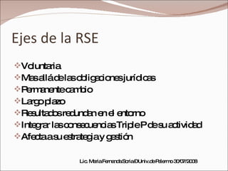 Ejes de la RSE Voluntaria Mas allá de las obligaciones jurídicas Permanente cambio Largo plazo Resultados redundan en el entorno Integrar las consecuencias Triple P de su actividad Afecta a su estrategia y gestión Lic. Maria Fernanda Soria – Univ.de Palermo 30/07/2008 