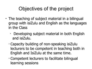 Objectives of the project The teaching of subject material in a bilingual group with isiZulu and English as the languages in the Class  Developing subject material in both English and isiZulu. Capacity building of non-speaking isiZulu lecturers to be competent in teaching both in English and IsiZulu at the same time. Competent lecturers to facilitate bilingual learning sessions 