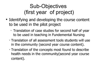 Sub-Objectives  (first year  of project) Identifying and developing the course content to be used in the pilot project Translation of case studies for second half of year to be used in teaching in Fundemental Nursing Translation of all assessment tools students will use in the community (second year course content).  Translation of the concepts most found to describe health needs in the community(second year course content).   