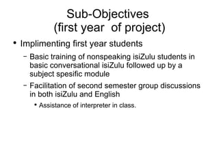 Sub-Objectives  (first year  of project) Implimenting first year students Basic training of nonspeaking isiZulu students in basic conversational isiZulu followed up by a subject spesific module  Facilitation of second semester group discussions in both isiZulu and English Assistance of interpreter in class. 