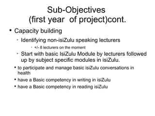 Sub-Objectives  (first year  of project)cont. Capacity building Identifying non-isiZulu speaking lecturers +/- 8 lecturers on the moment  Start with basic IsiZulu Module by lecturers followed up by subject specific modules in isiZulu. to participate and manage basic isiZulu conversations in health have a Basic competency in writing in isiZulu have a Basic competency in reading isiZulu 