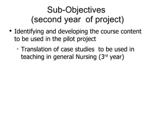 Sub-Objectives  (second year  of project) Identifying and developing the course content to be used in the pilot project Translation of case studies  to be used in teaching in general Nursing (3 rd  year) 