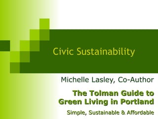 Civic Sustainability Michelle Lasley, Co-Author The Tolman Guide to Green Living in Portland Simple, Sustainable & Affordable 