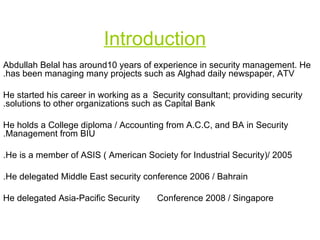 Introduction Abdullah Belal has around10 years of experience in security management. He has been managing many projects such as Alghad daily newspaper, ATV. He started his career in working as a  Security consultant; providing security solutions to other organizations such as Capital Bank. He holds a College diploma / Accounting from A.C.C, and BA in Security Management from BIU. He is a member of ASIS ( American Society for Industrial Security)/ 2005. He delegated Middle East security conference 2006 / Bahrain. He delegated Asia-Pacific Security   Conference 2008 / Singapore  