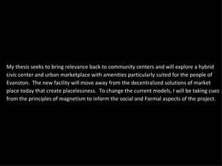 My thesis seeks to bring relevance back to community centers and will explore a hybrid civic center and urban marketplace with amenities particularly suited for the people of Evanston.  The new facility will move away from the decentralized solutions of market place today that create placelessness.  To change the current models, I will be taking cues from the principles of magnetism to inform the social and Formal aspects of the project. 