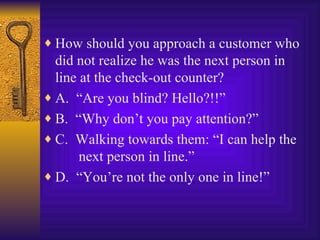 How should you approach a customer who did not realize he was the next person in line at the check-out counter? A.  “Are you blind? Hello?!!” B.  “Why don’t you pay attention?” C.  Walking towards them: “I can help the   next person in line.” D.  “You’re not the only one in line!” 