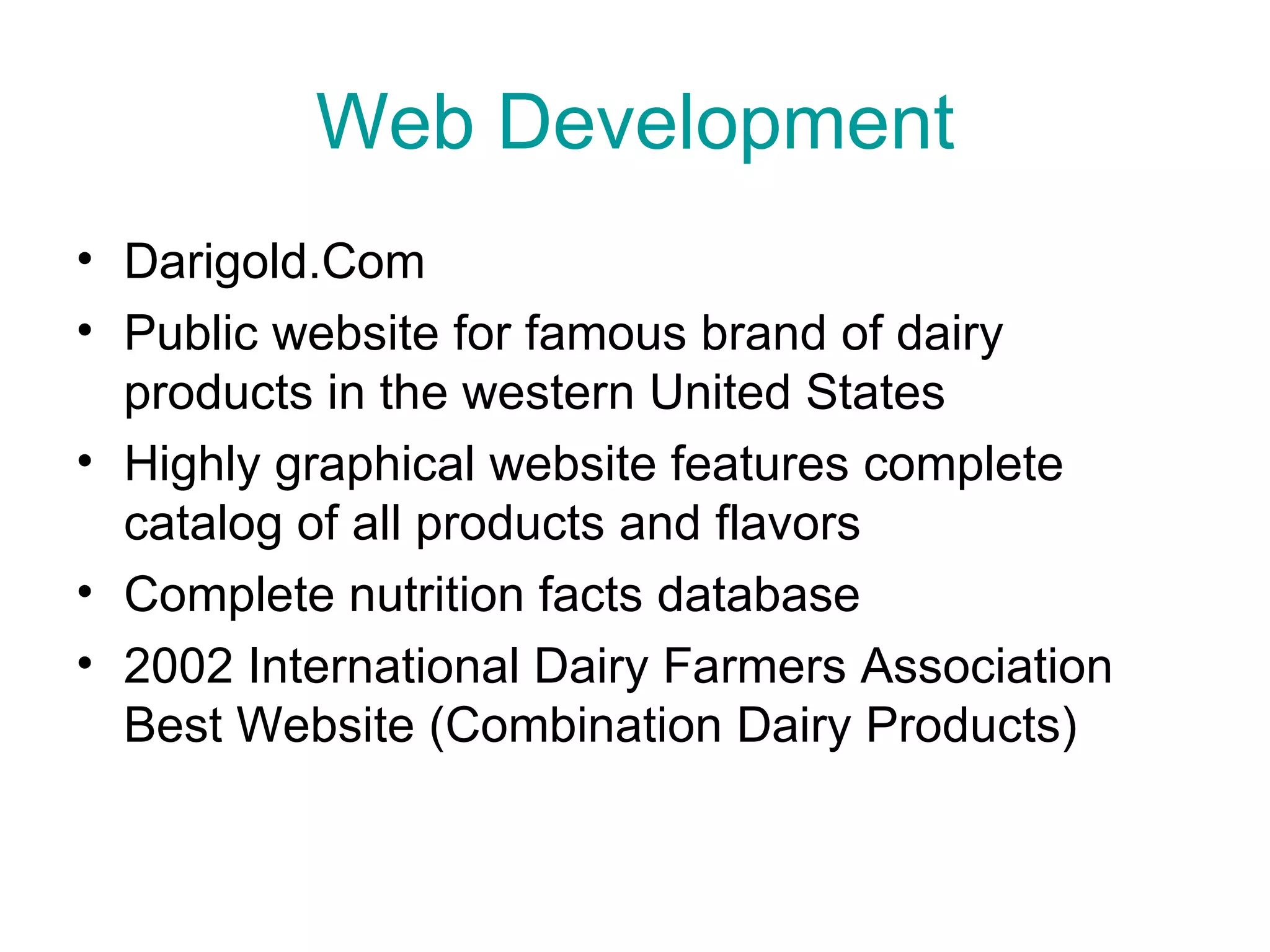 Web Development Darigold.Com Public website for famous brand of dairy products in the western United States Highly graphical website features complete catalog of all products and flavors Complete nutrition facts database 2002 International Dairy Farmers Association Best Website (Combination Dairy Products)