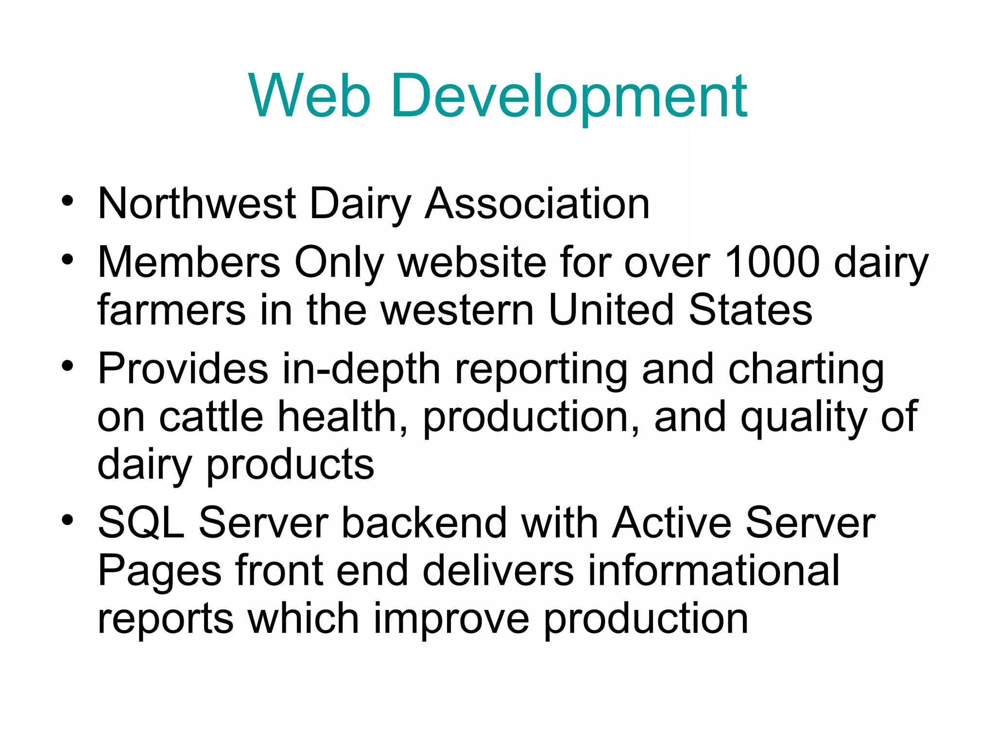 Web Development Northwest Dairy Association Members Only website for over 1000 dairy farmers in the western United States Provides in-depth reporting and charting on cattle health, production, and quality of dairy products SQL Server backend with Active Server Pages front end delivers informational reports which improve production