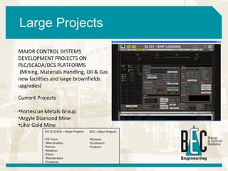 Large Projects Current Projects Fortescue Metals Group Argyle Diamond Mine Lihir Gold Mine MAJOR CONTROL SYSTEMS DEVELOPMENT PROJECTS ON PLC/SCADA/DCS PLATFORMS (Mining, Materials Handling, Oil & Gas new facilities and large brownfields upgrades) PLC & SCADA – Major Projects GE Fanuc Allen Bradley Omron Modicon Citect Wonderware Cimplicity DCS – Major Projects Siemens Eurotherm Foxboro 