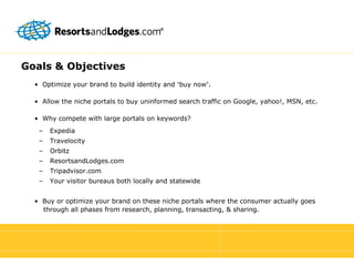 Goals & Objectives •  Optimize your brand to build identity and  “ buy now ” . •  Allow the niche portals to buy uninformed search traffic on Google, yahoo!, MSN, etc. •  Why compete with large portals on keywords? Expedia Travelocity Orbitz ResortsandLodges.com Tripadvisor.com Your visitor bureaus both locally and statewide •  Buy or optimize your brand on these niche portals where the consumer actually goes   through all phases from research, planning, transacting, & sharing. 