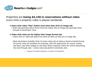 Properties are  losing   $4,150 in reservations without video every time a property video is played worldwide. •  Users click video  “ Play ”  button more than they click on image ads -  Video ads generate about three times the replay rate as image ads generate clicks through to advertisers ’  sites. •  Video click rates are far higher than image format ads -  Users click on video ads about five times as often as they do on image ads. -  Most advertisers probably think of online video ads as being a brand-oriented format. Of course, they are excellent for branding, with the opportunity for sound, motion, and story. But when judged on the basic direct-response metric for online advertising, the click-through rate – online video ads perform extremely well. Research Provided by Klipmart, a company of DoubleClick 