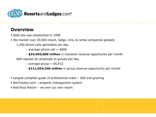 Overview •  Web site was established in 1998 •  We market over 20,964 resort, lodge, inns, & rental companies globally 1,456 phone calls generated per day - average phone call = $800 -  $34,994,000 million  in transient revenue opportunity per month 684 request for proposals to groups per day - average group = $5,412 -  $111,054,240 million  in group revenue opportunity per month •  Largest complete guide of professional video – 500 and growing •  RezTracker.com – property management system •  Red Rock Resort – we own our own resort 