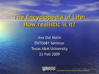 The Encyclopedia of Life: How realistic is it? Ana Dal Molin ENTO681 Seminar Texas A&M University 23 Feb 2009 This work is licensed under the Creative Commons Attribution-Noncommercial-Share Alike 3.0 United States License. To view a copy of this license, visit  http://creativecommons.org/licenses/by-nc-sa/3.0/us/   or send a letter to Creative Commons, 171 Second Street, Suite 300, San Francisco, California, 94105, USA. 