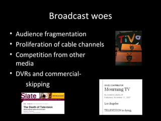 Broadcast woes Audience fragmentation Proliferation of cable channels Competition from other  media DVRs and commercial- skipping 