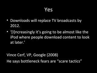 Yes Downloads will replace TV broadcasts by 2012. ‘ [I]ncreasingly it’s going to be almost like the iPod where people download content to look at later.’ Vince Cerf, VP, Google (2008) He says bottleneck fears are “scare tactics”  