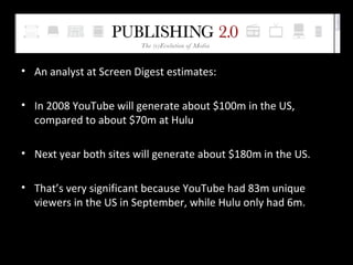 An analyst at Screen Digest estimates: In 2008 YouTube will generate about $100m in the US, compared to about $70m at Hulu  Next year both sites will generate about $180m in the US.  That’s very significant because YouTube had 83m unique viewers in the US in September, while Hulu only had 6m. 