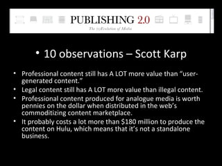 10 observations – Scott Karp Professional content still has A LOT more value than “user-generated content.” Legal content still has A LOT more value than illegal content. Professional content produced for analogue media is worth pennies on the dollar when distributed in the web’s commoditizing content marketplace. It probably costs a lot more than $180 million to produce the content on Hulu, which means that it’s not a standalone business. 