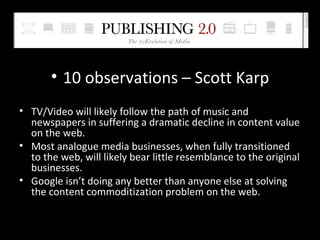 10 observations – Scott Karp TV/Video will likely follow the path of music and newspapers in suffering a dramatic decline in content value on the web. Most analogue media businesses, when fully transitioned to the web, will likely bear little resemblance to the original businesses. Google isn’t doing any better than anyone else at solving the content commoditization problem on the web. 