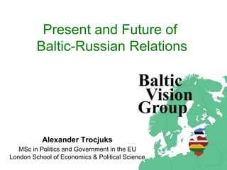 Present and Future of  Baltic-Russian Relations Ale xander  Trocjuks   MSc  in Politics and Government in the EU   L ondon  S chool of  E conomics & Political Science 