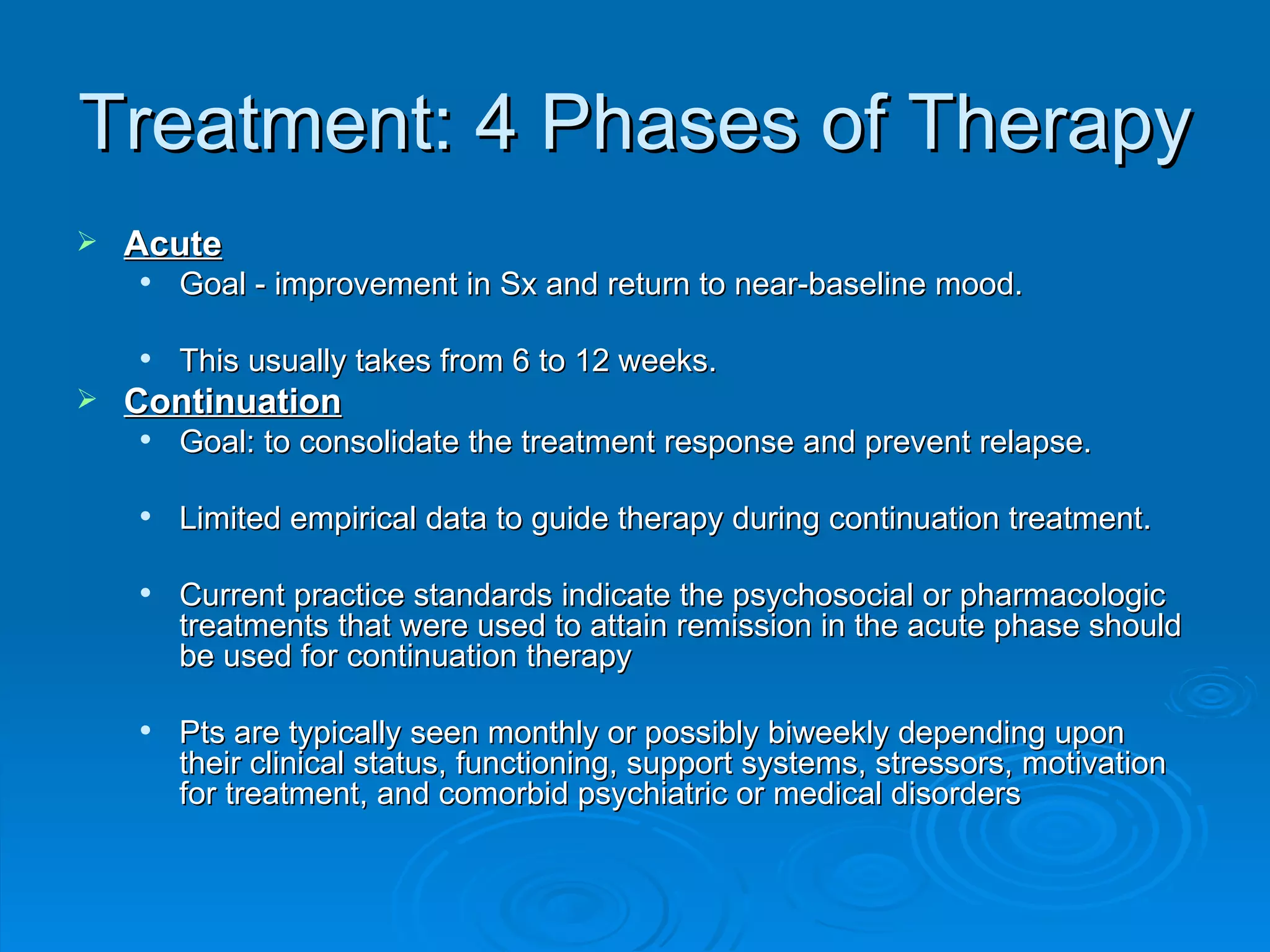 Treatment: 4 Phases of Therapy Acute Goal - improvement in Sx and return to near-baseline mood. This usually takes from 6 to 12 weeks.  Continuation Goal: to consolidate the treatment response and prevent relapse.  Limited empirical data to guide therapy during continuation treatment.  Current practice standards indicate the psychosocial or pharmacologic treatments that were used to attain remission in the acute phase should be used for continuation therapy  Pts are typically seen monthly or possibly biweekly depending upon their clinical status, functioning, support systems, stressors, motivation for treatment, and comorbid psychiatric or medical disorders  