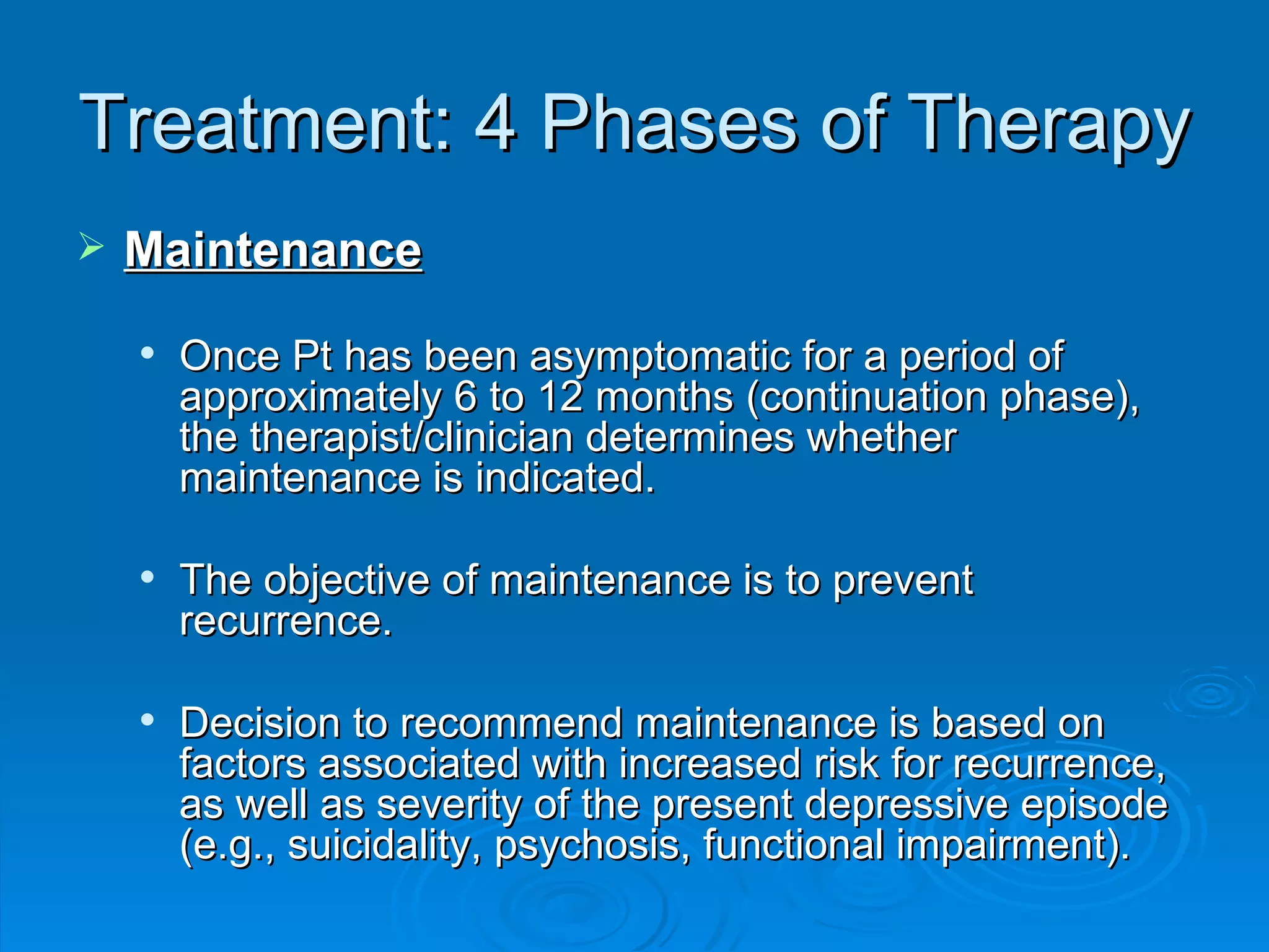 Treatment: 4 Phases of Therapy Maintenance Once Pt has been asymptomatic for a period of approximately 6 to 12 months (continuation phase), the therapist/clinician determines whether maintenance is indicated.  The objective of maintenance is to prevent recurrence. Decision to recommend maintenance is based on factors associated with increased risk for recurrence, as well as severity of the present depressive episode (e.g., suicidality, psychosis, functional impairment).  