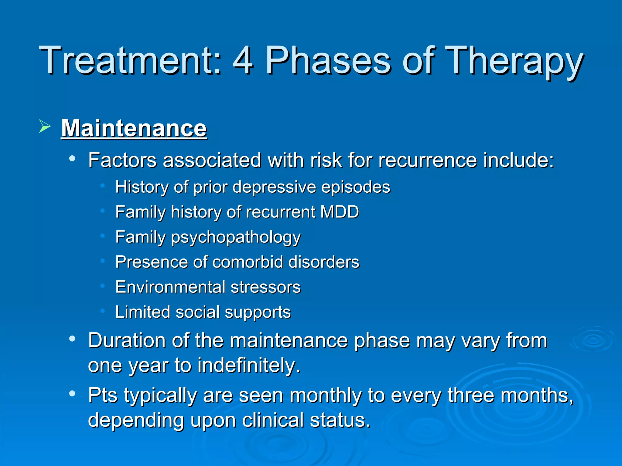 Treatment: 4 Phases of Therapy Maintenance Factors associated with risk for recurrence include: History of prior depressive episodes  Family history of recurrent MDD  Family psychopathology  Presence of comorbid disorders  Environmental stressors  Limited social supports  Duration of the maintenance phase may vary from one year to indefinitely. Pts typically are seen monthly to every three months, depending upon clinical status.  